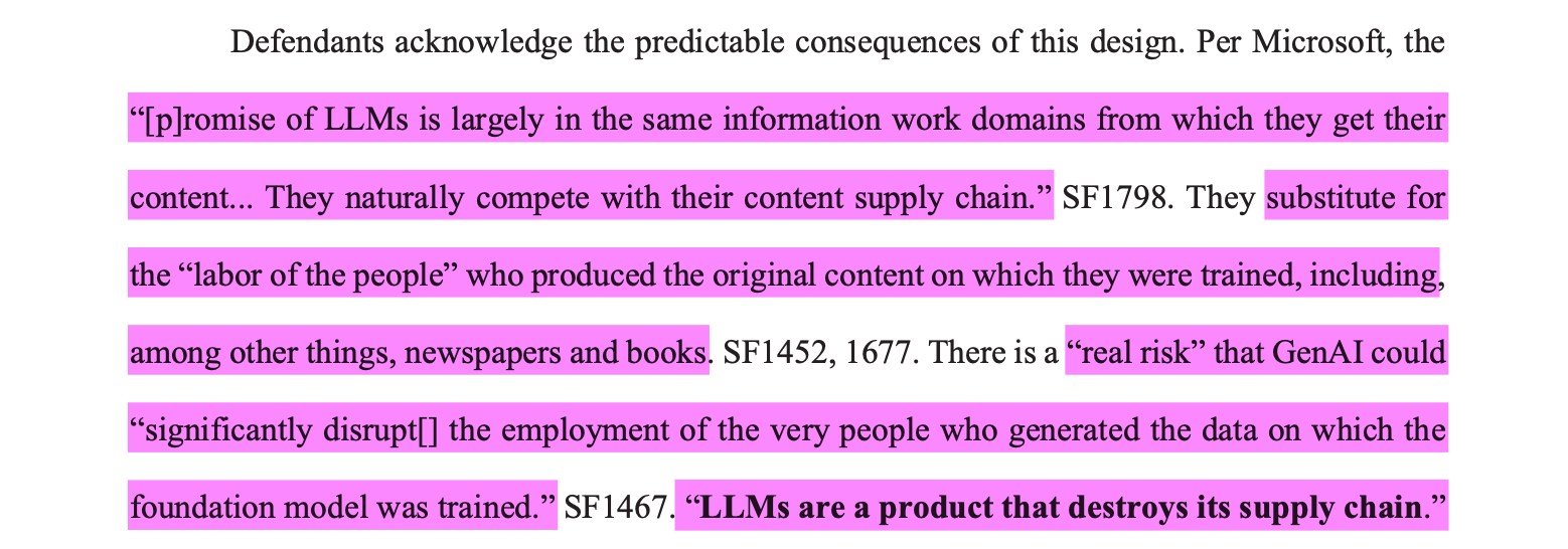Defendants acknowledge the predictable consequences of this design. Per Microsoft, the“[p]romise of LLMs is largely in the same information work domains from which they get theircontent... They naturally compete with their content supply chain.” SF1798. They substitute forthe “labor of the people” who produced the original content on which they were trained, including,among other things, newspapers and books. SF1452, 1677. There is a “real risk” that GenAI could“significantly disrupt[] the employment of the very people who generated the data on which thefoundation model was trained.” SF1467. “LLMs are a product that destroys its supply chain.”